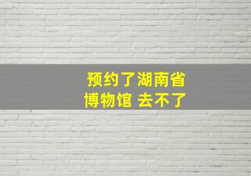 预约了湖南省博物馆 去不了